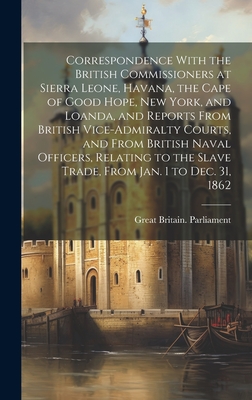 Correspondence With the British Commissioners at Sierra Leone, Havana, the Cape of Good Hope, New York, and Loanda, and Reports From British Vice-Admiralty Courts, and From British Naval Officers, Relating to the Slave Trade, From Jan. 1 to Dec. 31, 1862 - Great Britain Parliament (Creator)