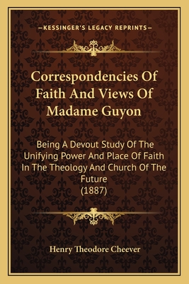 Correspondencies of Faith and Views of Madame Guyon: Being a Devout Study of the Unifying Power and Place of Faith in the Theology and Church of the Future (1887) - Cheever, Henry Theodore