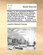 Cortez; Or, the Conquest of Mexico: As Related by a Father to His Children, and Designed for the Instruction of Youth. in Two Volumes. ... Translated from the German of J. H. Campe, ... by Elizabeth Helme, ... Volume 1 of 2