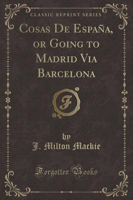 Cosas de Espaa, or Going to Madrid Via Barcelona (Classic Reprint) - MacKie, J Milton