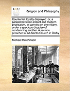 Counterfeit Loyalty Displayed: Or, a Parallel Between Antient and Modern Pharisaism, in Carrying on One Villany, Under a Specious Disguise of Condemning Another. a Sermon Preached at All-Saints-Church in Derby