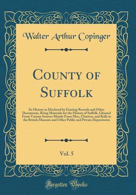 County of Suffolk, Vol. 5: Its History as Disclosed by Existing Records and Other Documents, Being Materials for the History of Suffolk, Gleaned from Various Sources Mainly from Mss;, Charters, and Rolls in the British Museum and Other Public and Private - Copinger, Walter Arthur