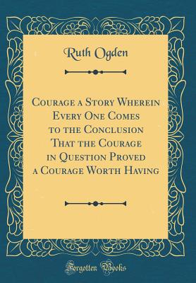 Courage a Story Wherein Every One Comes to the Conclusion That the Courage in Question Proved a Courage Worth Having (Classic Reprint) - Ogden, Ruth
