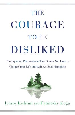 Courage to Be Disliked: The Japanese Phenomenon That Shows You How to Change Your Life and Achieve Real Happiness - Kishimi, Ichiro, and Koga, Fumitake