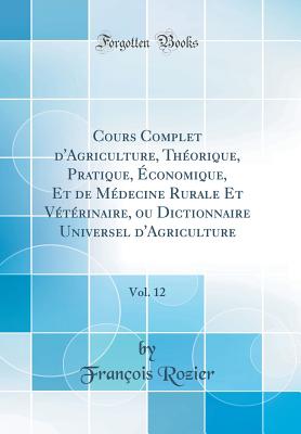 Cours Complet d'Agriculture, Thorique, Pratique, conomique, Et de Mdecine Rurale Et Vtrinaire, Ou Dictionnaire Universel d'Agriculture, Vol. 12 (Classic Reprint) - Rozier, Francois