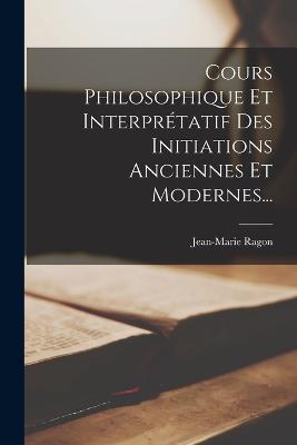 Cours Philosophique Et Interprtatif Des Initiations Anciennes Et Modernes... - Ragon, Jean-Marie