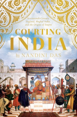 Courting India: Seventeenth-Century England, Mughal India, and the Origins of Empire - Das, Nandini
