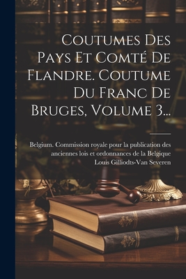 Coutumes Des Pays Et Comt? De Flandre. Coutume Du Franc De Bruges, Volume 3... - Belgium Commission Royale Pour La Pu (Creator), and Louis Gilliodts-Van Severen (Creator)