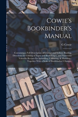 Cowie's Bookbinder's Manual: Containing a Full Description of Leather and Vellum Binding, Directions for Gilding of Paper and Book-edges, and Numerous Valuable Recipes for Sprinkling, Colouring, & Marbling: Together With a Scale of Bookbinders' Charges, - Cowie, G