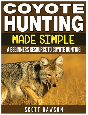 Coyote Hunting Made Simple: A Beginners Resource To Coyote Hunting - Dawson, Scott