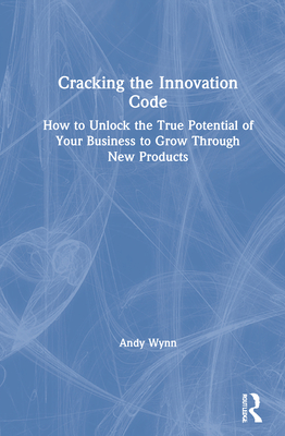 Cracking the Innovation Code: How To Unlock The True Potential of Your Business To Grow Through New Products - Wynn, Andy