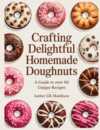 Crafting Delightful Homemade Doughnuts: A Guide to Over 60 Unique Recipes - Amber GK Maddison
