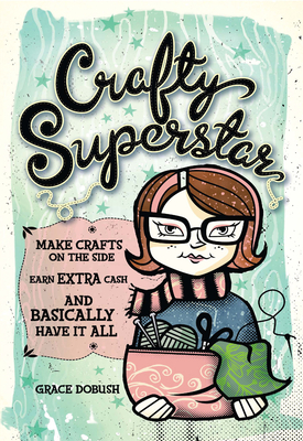 Crafty Superstar: Make Crafts on the Side, Earn Extra Cash, and Basically Have It All - Dobush, Grace