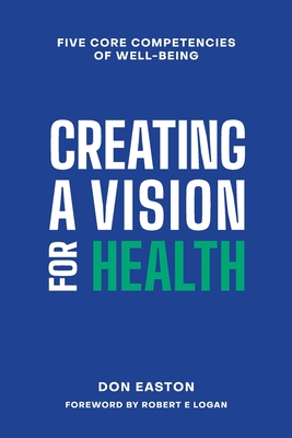 Creating a Vision for Health: The Five Core Competencies of Well-Being - Easton, Donald T, and Logan, Robert E (Foreword by), and Easton, Adrienne M (Editor)