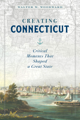 Creating Connecticut: Critical Moments That Shaped a Great State - Woodward, Walter W