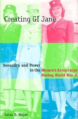 Creating G.I. Jane: Sexuality and Power in the Women's Army Corps During World War II - Meyer, Leisa, Professor