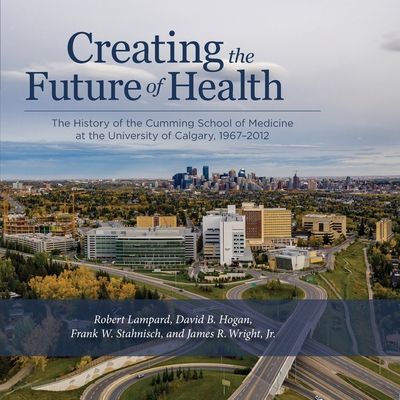 Creating the Future of Health: The History of the Cumming School of Medicine at the University of Calgary, 1967-2012 - Lampard, Robert, and Hogan, David B, and Stahnisch, Frank W