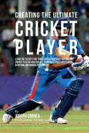 Creating the Ultimate Cricket Player: Learn the Secrets and Tricks Used by the Best Professional Cricket Players and Coaches to Improve Your Conditioning, Nutrition, and Mental Toughness
