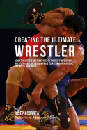 Creating the Ultimate Wrestler: Learn the Secrets and Tricks Used by the Best Professional Wrestlers and Coaches to Improve Your Strength, Nutrition, and Mental Toughness