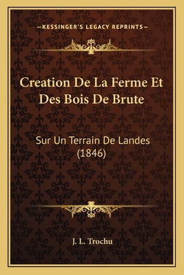 Creation de La Ferme Et Des Bois de Brute: Sur Un Terrain de Landes (1846) - Trochu, J L