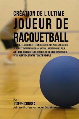 Creation de l'Ultime Joueur de Racquetball: Apprenez les secrets et les astuces utilises par les meilleurs joueurs et entraineurs de Racquetball professionnel pour ameliorer vos Qualites Athletiques, votre Condition Physique, votre Nutrition, et votre Ten - Correa (Athlete Professionnel Et Entrain