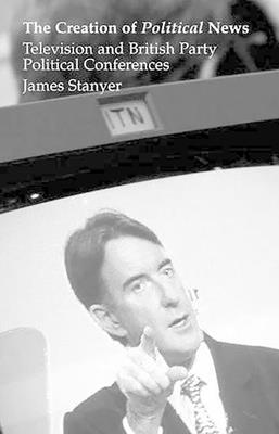 Creation of Political News: Television and British Party Political Conferences - Stanyer, James