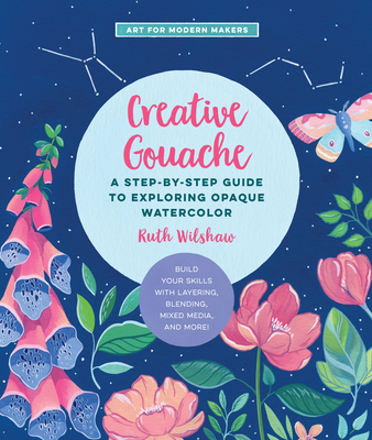 Creative Gouache: A Step-By-Step Guide to Exploring Opaque Watercolor - Build Your Skills with Layering, Blending, Mixed Media, and More! - Wilshaw, Ruth