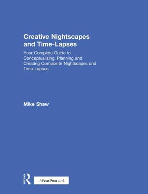 Creative Nightscapes and Time-Lapses: Your Complete Guide to Conceptualizing, Planning and Creating Composite Nightscapes and Time-Lapses - Shaw, Mike