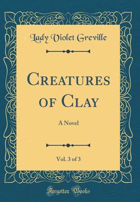 Creatures of Clay, Vol. 3 of 3: A Novel (Classic Reprint) - Greville, Lady Violet