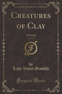 Creatures of Clay, Vol. 3 of 3: A Novel (Classic Reprint) - Greville, Lady Violet