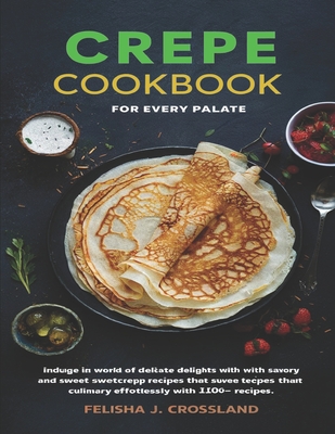 Crepe Cookbook: Indulge in a world of delicate delights with savory and sweet crepe recipes that elevate your culinary skills effortlessly with 100+ Recipes - J Crossland, Felisha