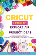 Cricut: 2 BOOKS IN 1: EXPLORE AIR + PROJECT IDEAS: A Step-by-step Guide to Get you Mastering all the Potentialities and Secrets of your Machine. Including Practical Examples