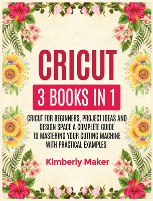 Cricut: 3 Books in 1 Cricut for Beginners, Project Ideas and Design Space a Complete Guide to Mastering Your Cutting Machine with Practical Examples - Maker, Kimberly