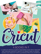 Cricut: 4 Books in 1: A Complete Pratical Guide to Mastering your Cricut Machine and Creating Fantastic Objects to Amaze Family & Friends. Inspire Your Creativity with Illustrated Practical Examples!