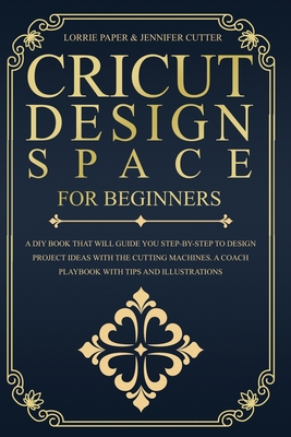 Cricut Design Space For Beginners: A DIY Book That Guide You Step-By-Step To Design Project Ideas With The Cutting Machines (Maker, Explore Air, Joy). A Coach Playbook With Tips And Illustrations. - Paper, Lorrie, and Cutter, Jennifer