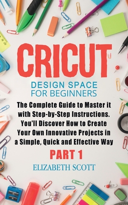 Cricut Design Space for Beginners: The Complete Guide to Master it with Step-by-Step Instructions. You'll Discover How to Create Your Own Innovative Projects in a Simple, Quick and Effective Way (Part 1) - Scott, Elizabeth