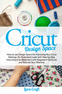 Cricut Design Space: How to use Design Space for Improving Your Cricut Makings. An Illustrated Guide with Step by Step Instructions for Beginners with Keyboard Shortcuts and Tools for Your Machine