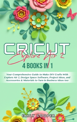 Cricut Explore Air 2: 4 Books in 1: Your Comprehensive Guide to Make DIY Crafts With Explore Air 2, Design Space Software, Project Ideas, and Accessories and Materials to Turn in Business Ideas too - Cooper, Emily