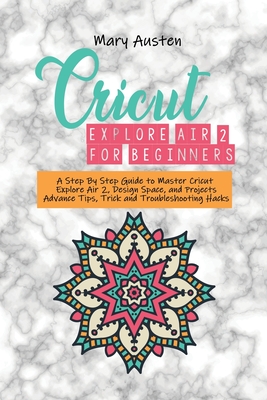 Cricut explore air 2 For beginners: A Step By Step Guide to Master Cricut Explore Air 2, Design Space, and Projects Advance Tips, Trick and Troubleshooting Hacks - Austen, Mary