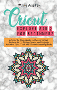 Cricut explore air 2 For beginners: A Step By Step Guide to Master Cricut Explore Air 2, Design Space, and Projects Advance Tips, Trick and Troubleshooting Hacks
