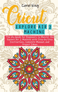 Cricut Explore Air 2 machine: The diy Guide for Beginners to Master the Explore Air 2 Machine with Step-by-Step Instructions, Complete Manual, and Project Ideas