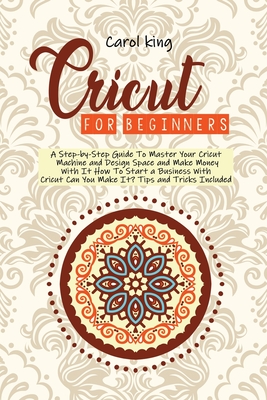Cricut for begginers: A Step-by-Step Guide To Master Your Cricut Machine and Design Space and Make Money With It. How To Start a Business With Cricut. Can You Make It? Tips and Tricks Include - King, Carol
