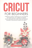Cricut for Beginners: A beginner's guide to mastering your Cricut Machine and Design Space. An updated and detailed step-by-step guide with project ideas to decorate your spaces and objects