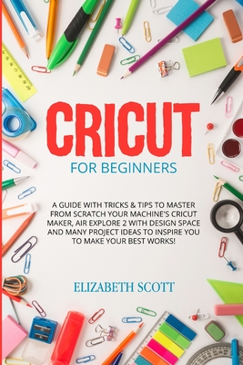 Cricut for Beginners: A Guide with Tricks & Tips to Master from Scratch Your Machine's Cricut Maker, Air Explore 2 with Design Space and Many Project Ideas to Inspire You to Make Your Best Works! - Scott, Elizabeth