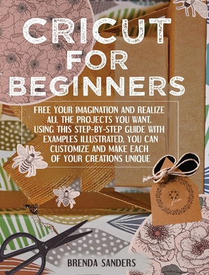 Cricut For Beginners: Free Your Imagination and Realize All The Projects You Want. Using This Step-By-Step Guide With Examples Illustrated, You Can Customize and Make Each Of Your Creations Unique - Sanders, Brenda