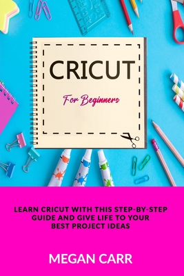 Cricut For Beginners: Learn Cricut With This Step-By-Step Guide And Give Life To Your Best Project Ideas - Carr, Megan