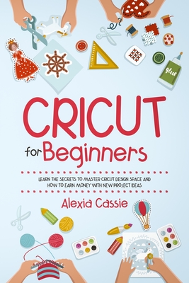 Cricut for Beginners: Learn the Secrets to Master Cricut Design Space and Finally Earning Money with New Project Ideas - Cassie, Alexia