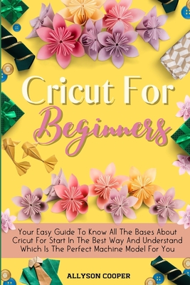 Cricut For Beginners Small Guide: Your Easy Guide To Know All The Bases About Cricut For Start In The Best Way And Understand Which Is The Perfect Machine Model For You - Cooper, Allyson