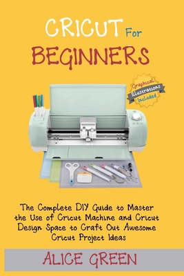 Cricut for Beginners: The Complete DIY Guide to Master the Use of Cricut Machine and Cricut Design Space to Craft Out Awesome Cricut Project Ideas (Graphical Illustrations Included) - Green, Alice