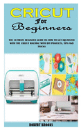 Cricut for Beginners: The Ultimate Beginner Guide on How to Get Aquainted with the Cricut Machine with DIY Projects, Tips and Tricks